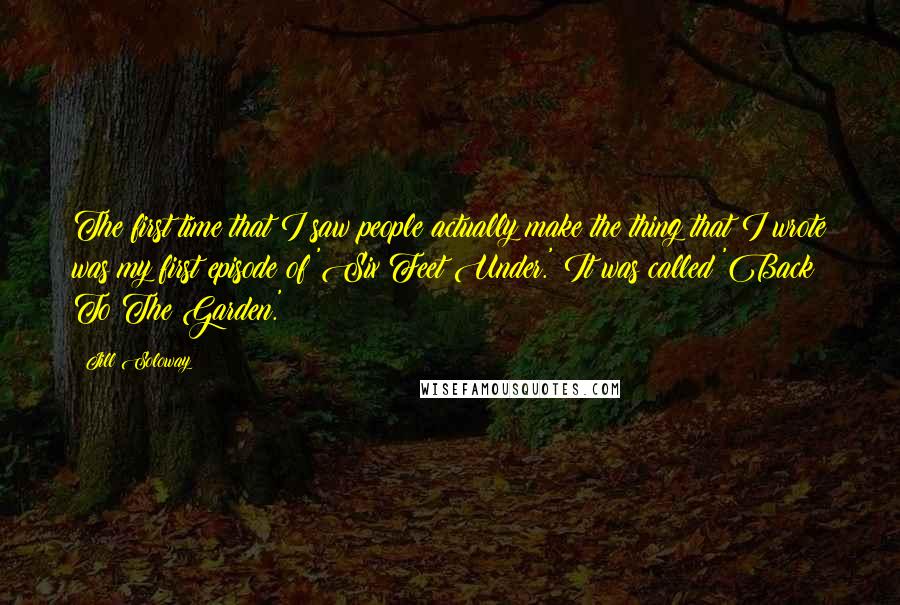 Jill Soloway Quotes: The first time that I saw people actually make the thing that I wrote was my first episode of 'Six Feet Under.' It was called 'Back To The Garden.'