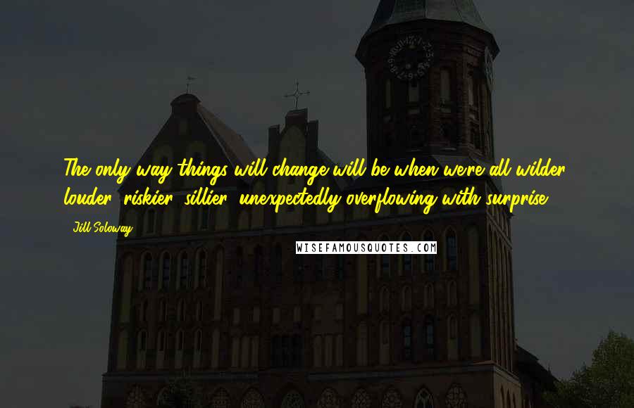 Jill Soloway Quotes: The only way things will change will be when we're all wilder, louder, riskier, sillier, unexpectedly overflowing with surprise.