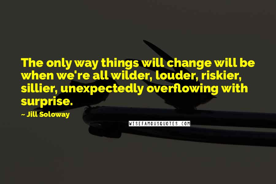 Jill Soloway Quotes: The only way things will change will be when we're all wilder, louder, riskier, sillier, unexpectedly overflowing with surprise.