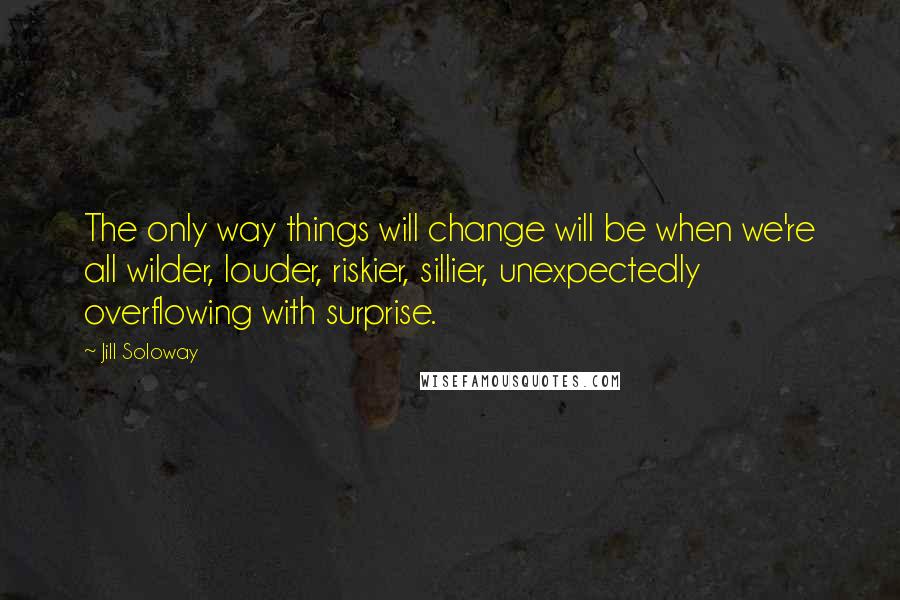 Jill Soloway Quotes: The only way things will change will be when we're all wilder, louder, riskier, sillier, unexpectedly overflowing with surprise.