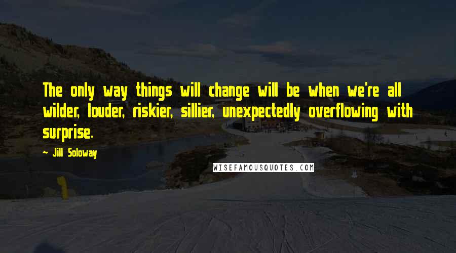 Jill Soloway Quotes: The only way things will change will be when we're all wilder, louder, riskier, sillier, unexpectedly overflowing with surprise.