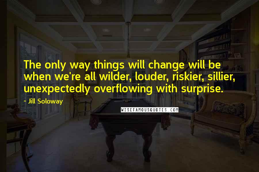 Jill Soloway Quotes: The only way things will change will be when we're all wilder, louder, riskier, sillier, unexpectedly overflowing with surprise.