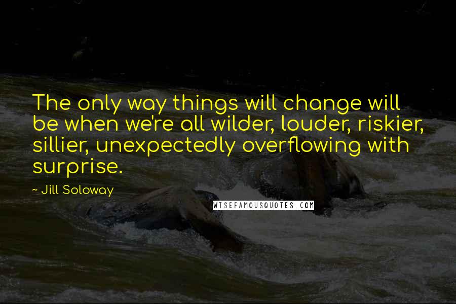 Jill Soloway Quotes: The only way things will change will be when we're all wilder, louder, riskier, sillier, unexpectedly overflowing with surprise.