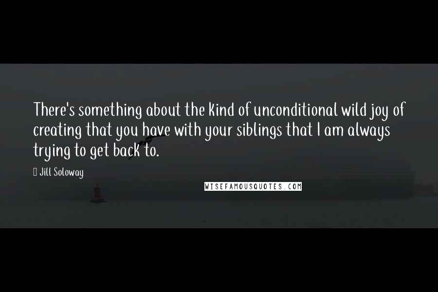 Jill Soloway Quotes: There's something about the kind of unconditional wild joy of creating that you have with your siblings that I am always trying to get back to.