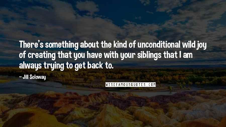 Jill Soloway Quotes: There's something about the kind of unconditional wild joy of creating that you have with your siblings that I am always trying to get back to.