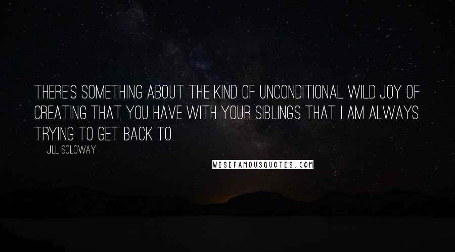 Jill Soloway Quotes: There's something about the kind of unconditional wild joy of creating that you have with your siblings that I am always trying to get back to.