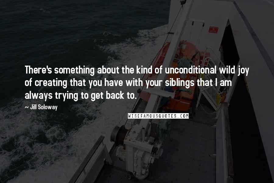 Jill Soloway Quotes: There's something about the kind of unconditional wild joy of creating that you have with your siblings that I am always trying to get back to.