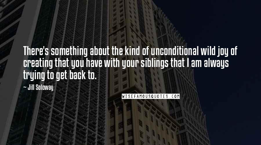 Jill Soloway Quotes: There's something about the kind of unconditional wild joy of creating that you have with your siblings that I am always trying to get back to.