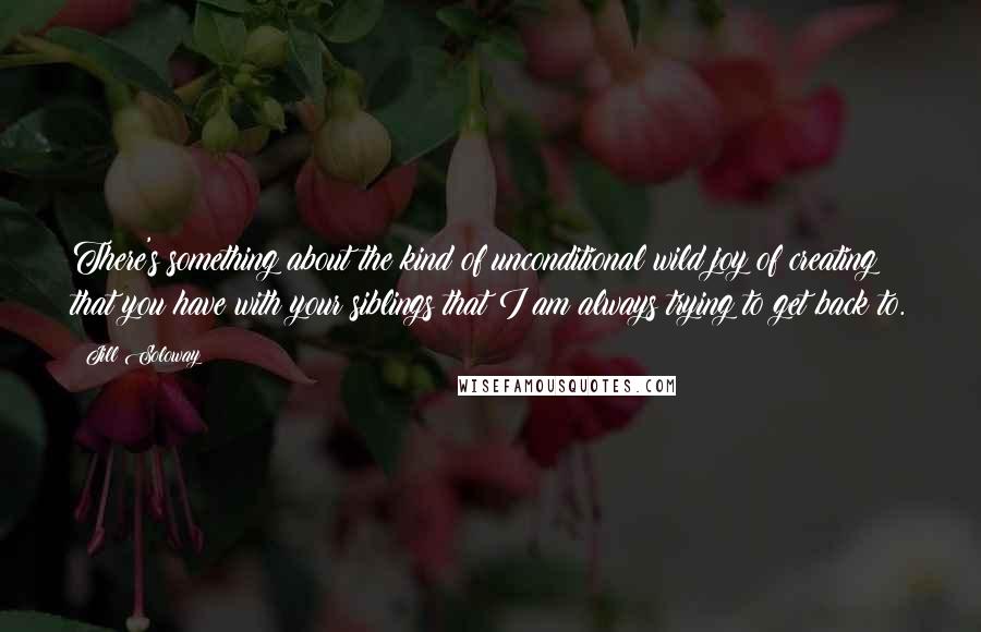 Jill Soloway Quotes: There's something about the kind of unconditional wild joy of creating that you have with your siblings that I am always trying to get back to.