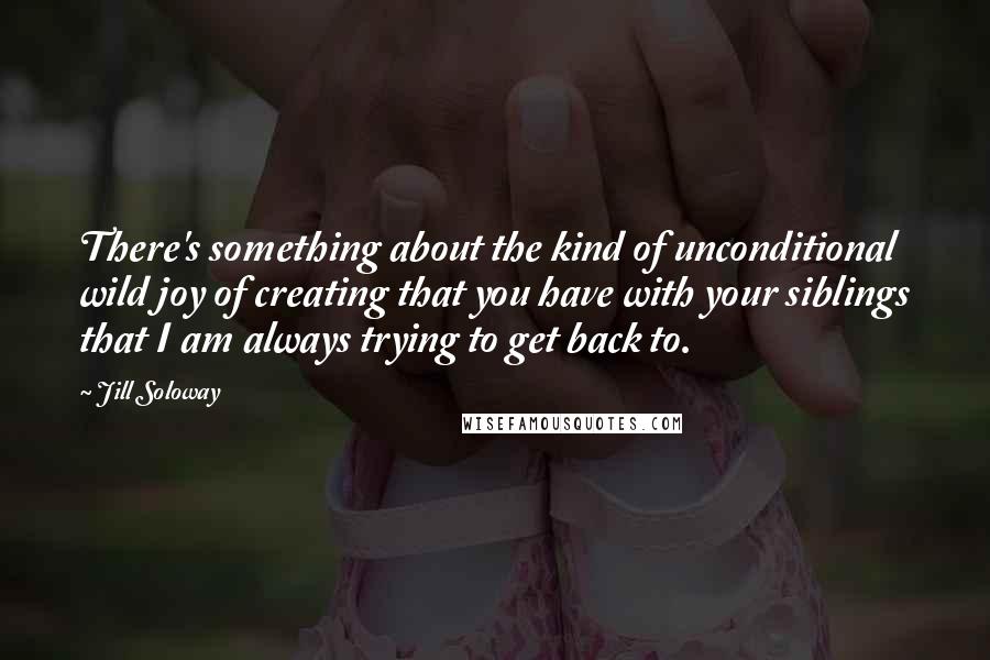 Jill Soloway Quotes: There's something about the kind of unconditional wild joy of creating that you have with your siblings that I am always trying to get back to.