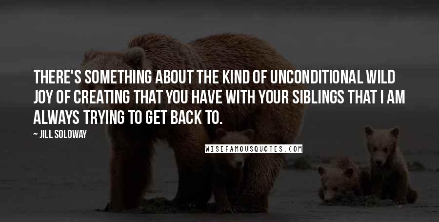 Jill Soloway Quotes: There's something about the kind of unconditional wild joy of creating that you have with your siblings that I am always trying to get back to.