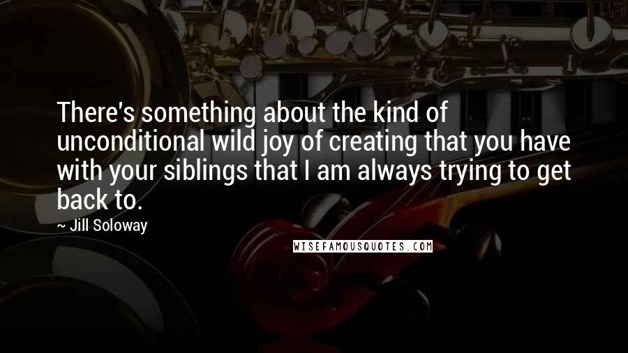 Jill Soloway Quotes: There's something about the kind of unconditional wild joy of creating that you have with your siblings that I am always trying to get back to.