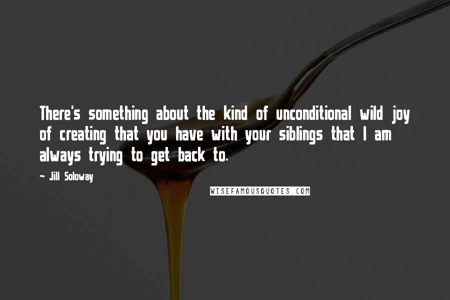 Jill Soloway Quotes: There's something about the kind of unconditional wild joy of creating that you have with your siblings that I am always trying to get back to.