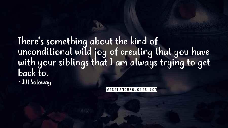 Jill Soloway Quotes: There's something about the kind of unconditional wild joy of creating that you have with your siblings that I am always trying to get back to.