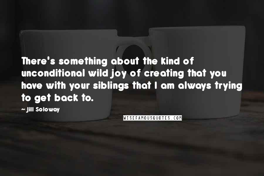Jill Soloway Quotes: There's something about the kind of unconditional wild joy of creating that you have with your siblings that I am always trying to get back to.