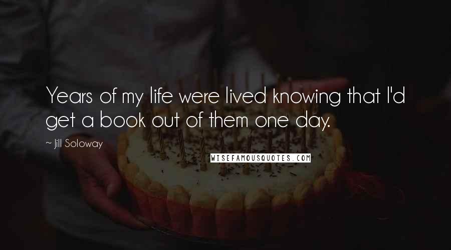 Jill Soloway Quotes: Years of my life were lived knowing that I'd get a book out of them one day.