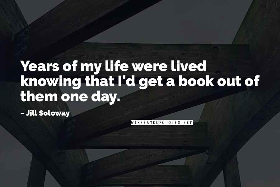 Jill Soloway Quotes: Years of my life were lived knowing that I'd get a book out of them one day.