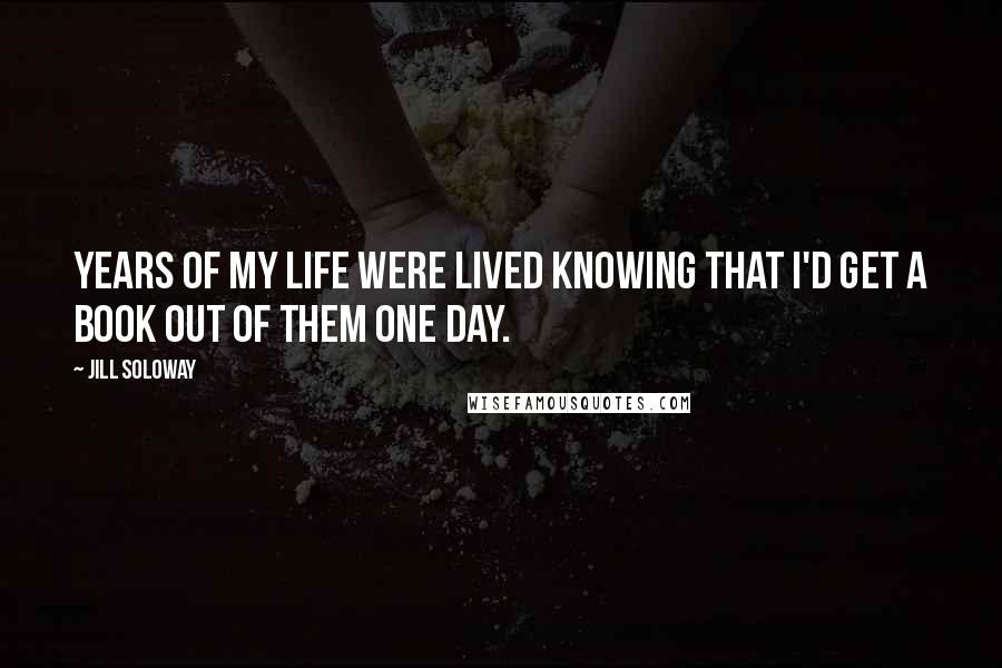 Jill Soloway Quotes: Years of my life were lived knowing that I'd get a book out of them one day.