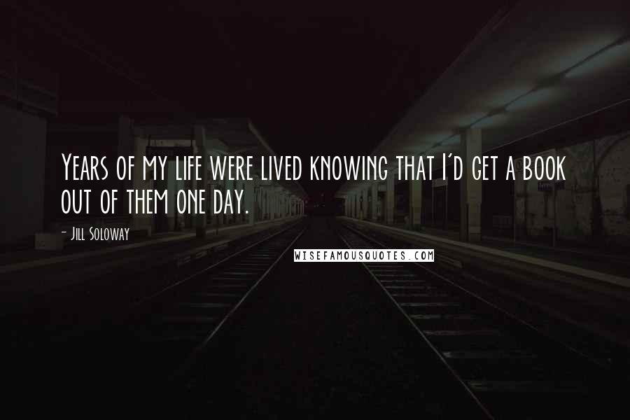 Jill Soloway Quotes: Years of my life were lived knowing that I'd get a book out of them one day.