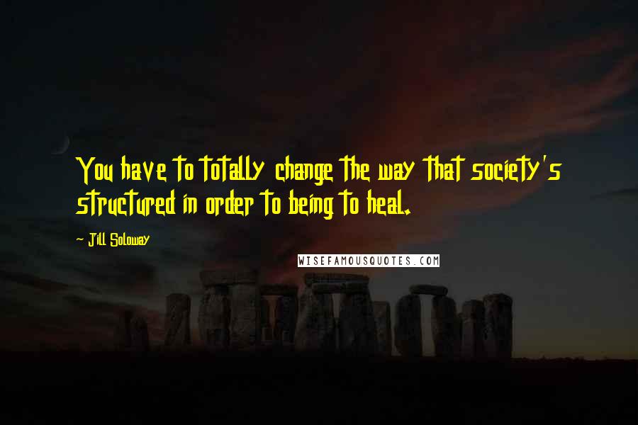 Jill Soloway Quotes: You have to totally change the way that society's structured in order to being to heal.