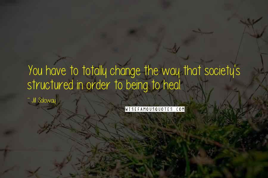 Jill Soloway Quotes: You have to totally change the way that society's structured in order to being to heal.