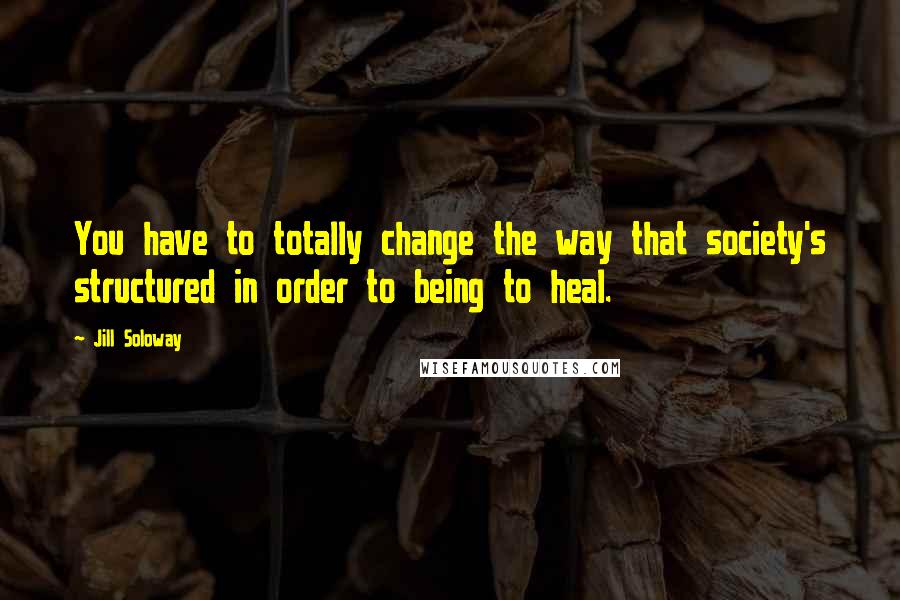 Jill Soloway Quotes: You have to totally change the way that society's structured in order to being to heal.