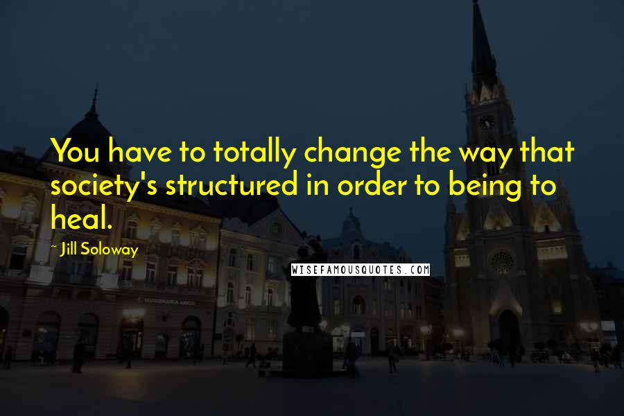 Jill Soloway Quotes: You have to totally change the way that society's structured in order to being to heal.