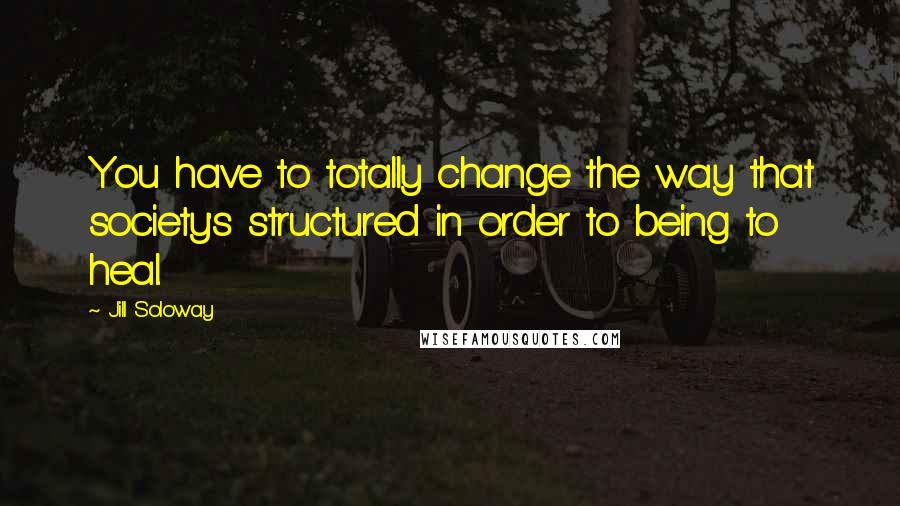 Jill Soloway Quotes: You have to totally change the way that society's structured in order to being to heal.