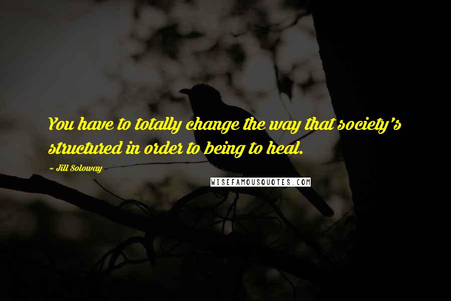 Jill Soloway Quotes: You have to totally change the way that society's structured in order to being to heal.