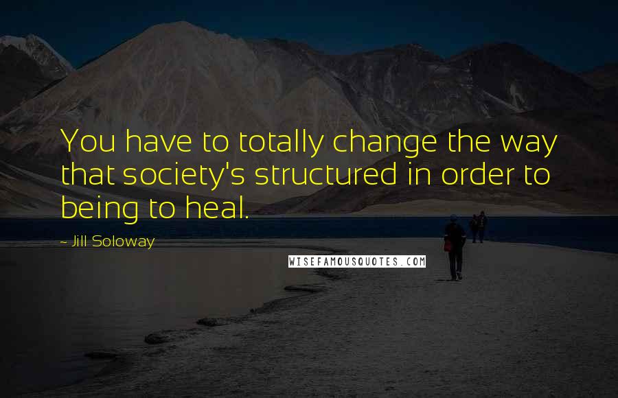 Jill Soloway Quotes: You have to totally change the way that society's structured in order to being to heal.