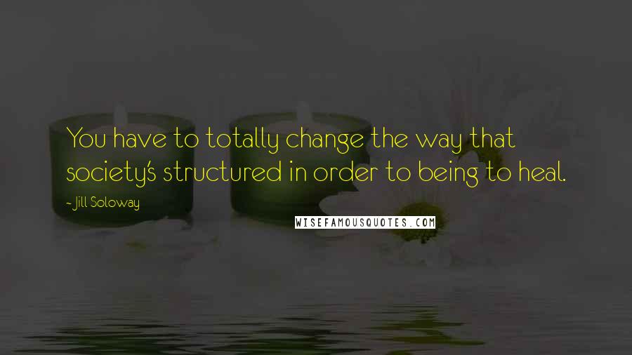 Jill Soloway Quotes: You have to totally change the way that society's structured in order to being to heal.