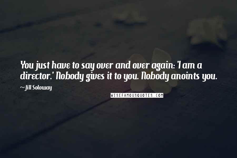 Jill Soloway Quotes: You just have to say over and over again: 'I am a director.' Nobody gives it to you. Nobody anoints you.