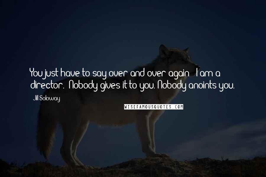 Jill Soloway Quotes: You just have to say over and over again: 'I am a director.' Nobody gives it to you. Nobody anoints you.