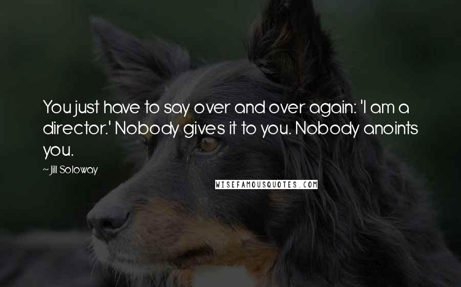 Jill Soloway Quotes: You just have to say over and over again: 'I am a director.' Nobody gives it to you. Nobody anoints you.