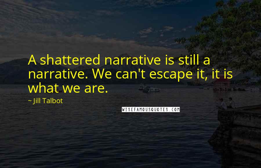 Jill Talbot Quotes: A shattered narrative is still a narrative. We can't escape it, it is what we are.