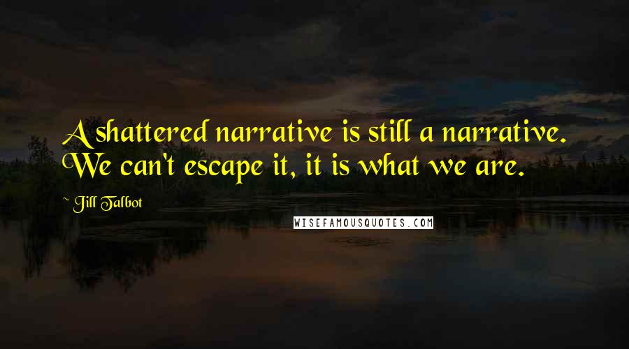 Jill Talbot Quotes: A shattered narrative is still a narrative. We can't escape it, it is what we are.