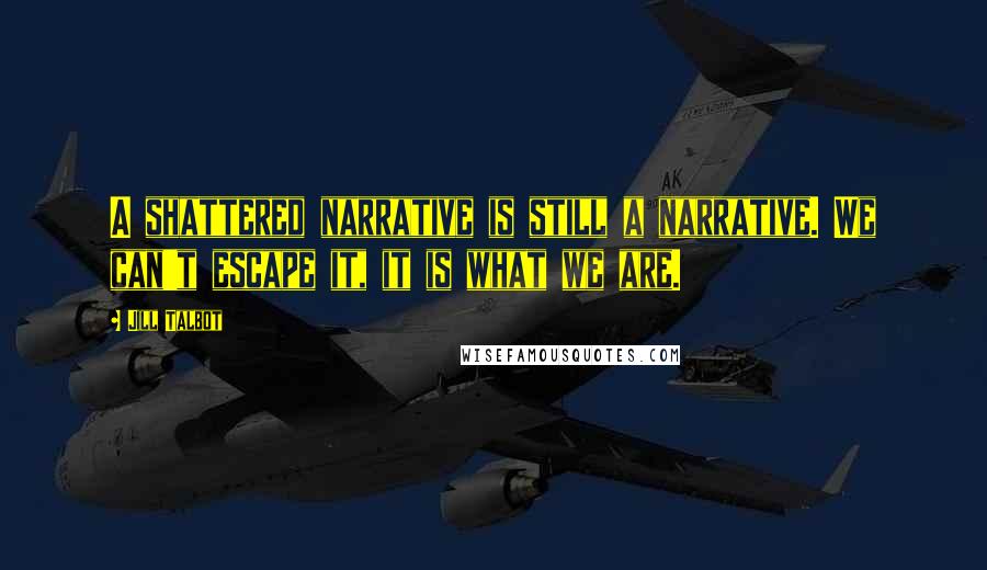 Jill Talbot Quotes: A shattered narrative is still a narrative. We can't escape it, it is what we are.