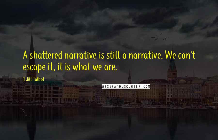 Jill Talbot Quotes: A shattered narrative is still a narrative. We can't escape it, it is what we are.