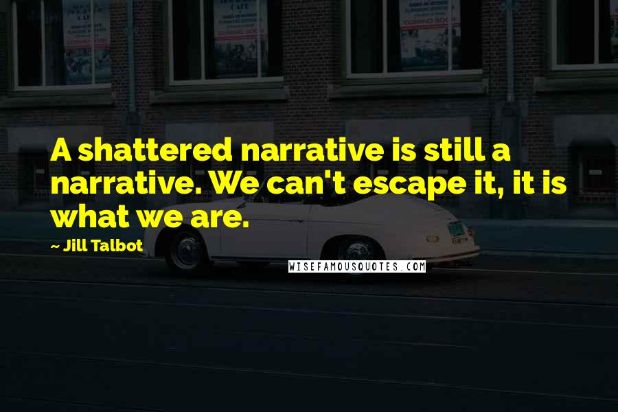 Jill Talbot Quotes: A shattered narrative is still a narrative. We can't escape it, it is what we are.