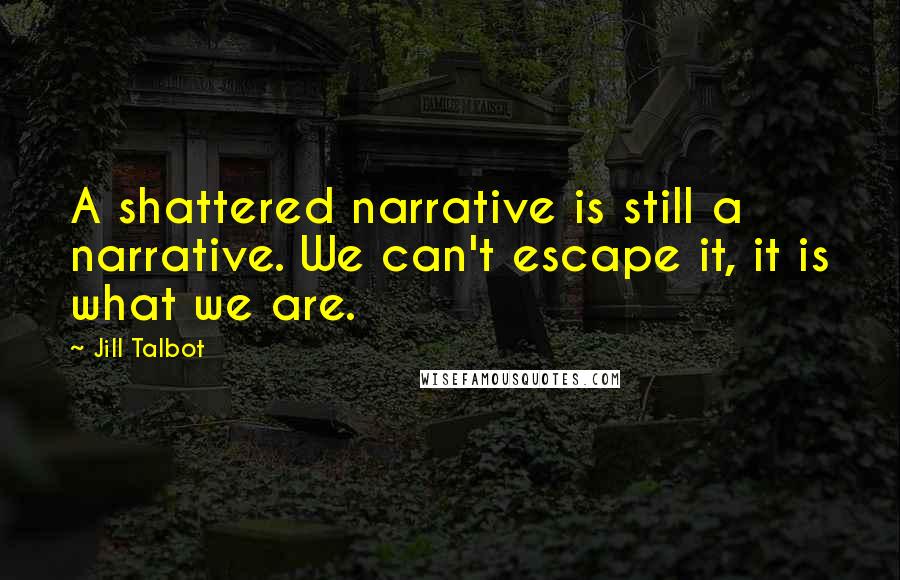 Jill Talbot Quotes: A shattered narrative is still a narrative. We can't escape it, it is what we are.