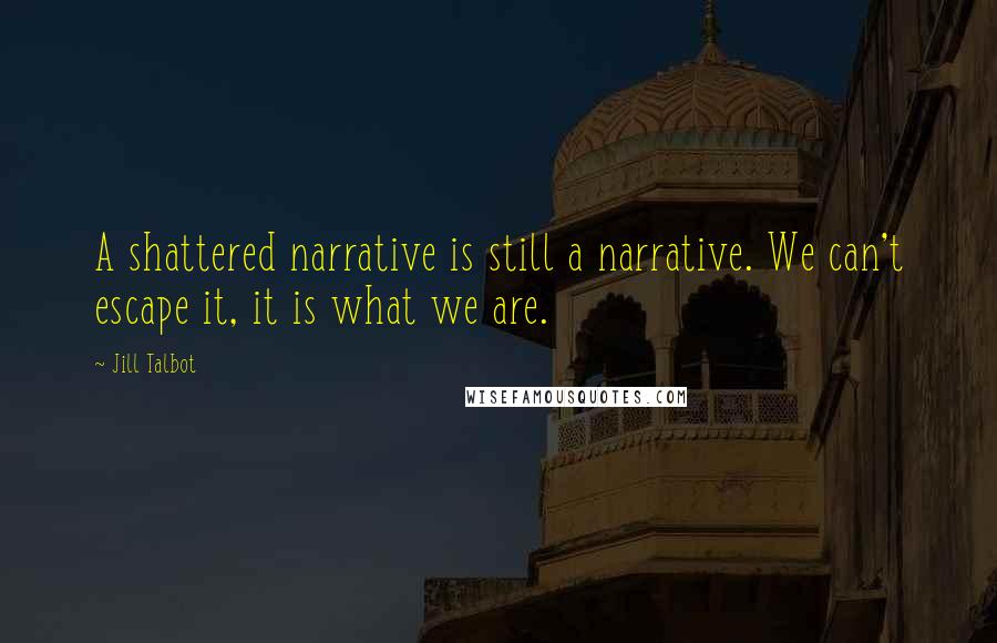 Jill Talbot Quotes: A shattered narrative is still a narrative. We can't escape it, it is what we are.