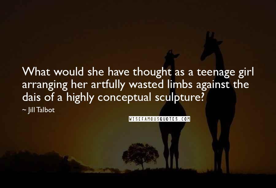 Jill Talbot Quotes: What would she have thought as a teenage girl arranging her artfully wasted limbs against the dais of a highly conceptual sculpture?
