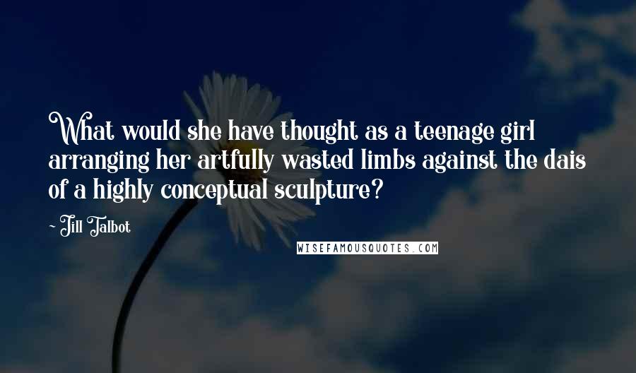 Jill Talbot Quotes: What would she have thought as a teenage girl arranging her artfully wasted limbs against the dais of a highly conceptual sculpture?