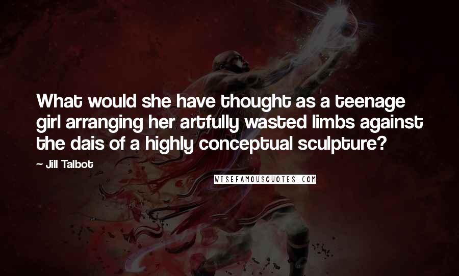 Jill Talbot Quotes: What would she have thought as a teenage girl arranging her artfully wasted limbs against the dais of a highly conceptual sculpture?