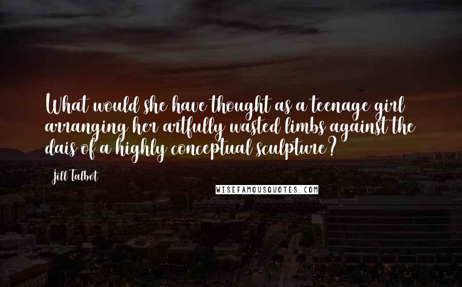 Jill Talbot Quotes: What would she have thought as a teenage girl arranging her artfully wasted limbs against the dais of a highly conceptual sculpture?