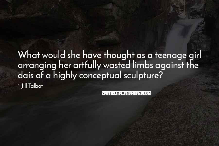 Jill Talbot Quotes: What would she have thought as a teenage girl arranging her artfully wasted limbs against the dais of a highly conceptual sculpture?