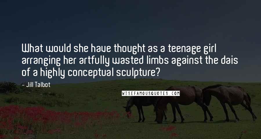 Jill Talbot Quotes: What would she have thought as a teenage girl arranging her artfully wasted limbs against the dais of a highly conceptual sculpture?