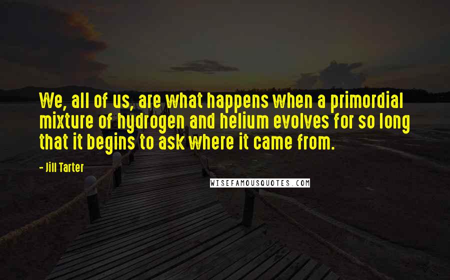 Jill Tarter Quotes: We, all of us, are what happens when a primordial mixture of hydrogen and helium evolves for so long that it begins to ask where it came from.