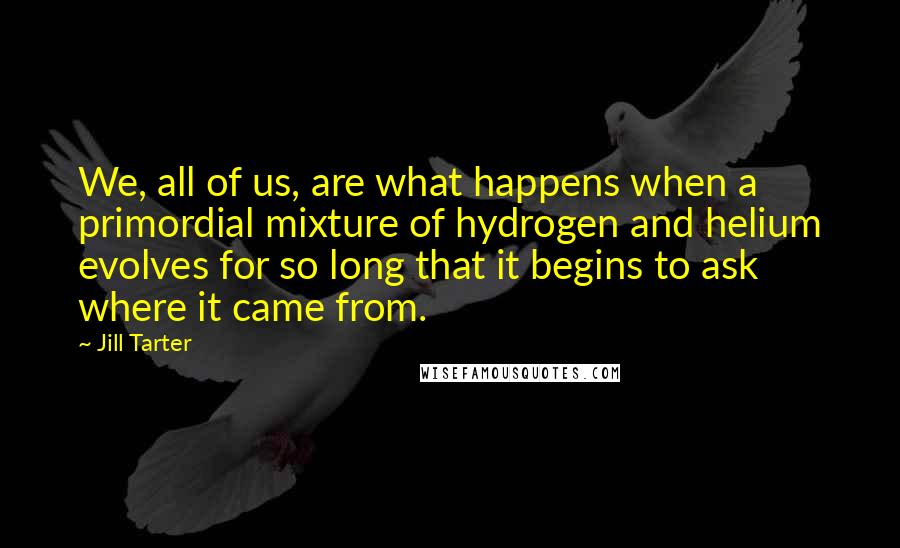 Jill Tarter Quotes: We, all of us, are what happens when a primordial mixture of hydrogen and helium evolves for so long that it begins to ask where it came from.