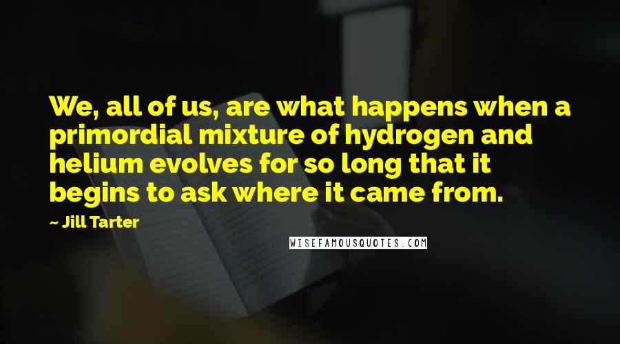 Jill Tarter Quotes: We, all of us, are what happens when a primordial mixture of hydrogen and helium evolves for so long that it begins to ask where it came from.